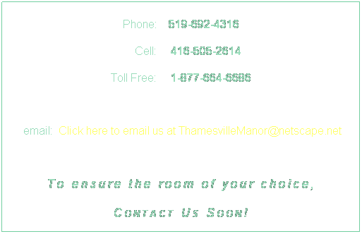 Text Box: Phone:    519-692-4316
     Cell:     416-505-2614
Toll Free:     1-877-664-6686

 email:  Click here to email us at ThamesvilleManor@netscape.net
 
To ensure the room of your choice,
Contact Us Soon!

